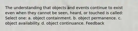 The understanding that objects and events continue to exist even when they cannot be seen, heard, or touched is called: Select one: a. object containment. b. object permanence. c. object availability. d. object continuance. Feedback