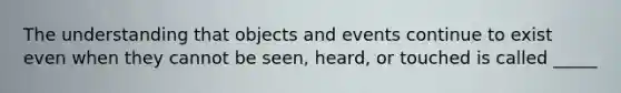 The understanding that objects and events continue to exist even when they cannot be seen, heard, or touched is called _____