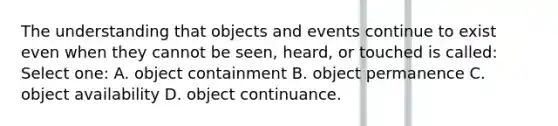 The understanding that objects and events continue to exist even when they cannot be seen, heard, or touched is called: Select one: A. object containment B. object permanence C. object availability D. object continuance.