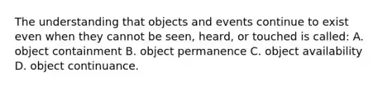 The understanding that objects and events continue to exist even when they cannot be seen, heard, or touched is called: A. object containment B. object permanence C. object availability D. object continuance.