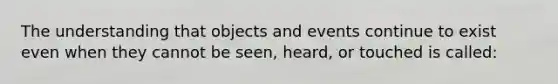 The understanding that objects and events continue to exist even when they cannot be seen, heard, or touched is called: