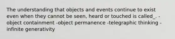 The understanding that objects and events continue to exist even when they cannot be seen, heard or touched is called_. -object containment -object permanence -telegraphic thinking -infinite generativity