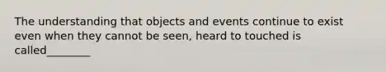 The understanding that objects and events continue to exist even when they cannot be seen, heard to touched is called________