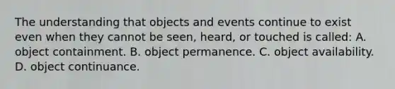 The understanding that objects and events continue to exist even when they cannot be seen, heard, or touched is called: A. object containment. B. object permanence. C. object availability. D. object continuance.