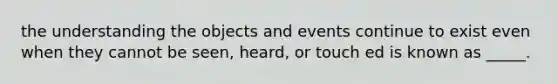 the understanding the objects and events continue to exist even when they cannot be seen, heard, or touch ed is known as _____.