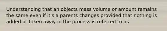 Understanding that an objects mass volume or amount remains the same even if it's a parents changes provided that nothing is added or taken away in the process is referred to as