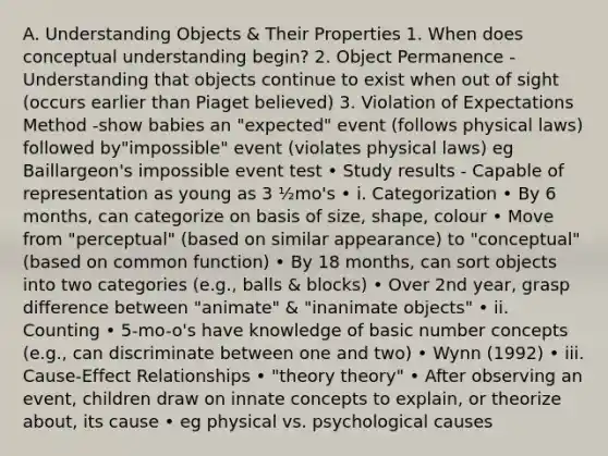 A. Understanding Objects & Their Properties 1. When does conceptual understanding begin? 2. Object Permanence - Understanding that objects continue to exist when out of sight (occurs earlier than Piaget believed) 3. Violation of Expectations Method -show babies an "expected" event (follows physical laws) followed by"impossible" event (violates physical laws) eg Baillargeon's impossible event test • Study results - Capable of representation as young as 3 ½mo's • i. Categorization • By 6 months, can categorize on basis of size, shape, colour • Move from "perceptual" (based on similar appearance) to "conceptual" (based on common function) • By 18 months, can sort objects into two categories (e.g., balls & blocks) • Over 2nd year, grasp difference between "animate" & "inanimate objects" • ii. Counting • 5-mo-o's have knowledge of basic number concepts (e.g., can discriminate between one and two) • Wynn (1992) • iii. Cause-Effect Relationships • "theory theory" • After observing an event, children draw on innate concepts to explain, or theorize about, its cause • eg physical vs. psychological causes