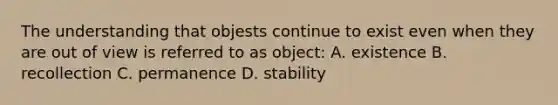 The understanding that objests continue to exist even when they are out of view is referred to as object: A. existence B. recollection C. permanence D. stability