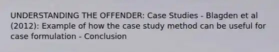 UNDERSTANDING THE OFFENDER: Case Studies - Blagden et al (2012): Example of how the case study method can be useful for case formulation - Conclusion