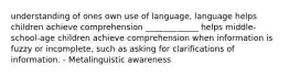 understanding of ones own use of language, language helps children achieve comprehension _____________ helps middle-school-age children achieve comprehension when information is fuzzy or incomplete, such as asking for clarifications of information. - Metalinguistic awareness