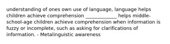 understanding of ones own use of language, language helps children achieve comprehension _____________ helps middle-school-age children achieve comprehension when information is fuzzy or incomplete, such as asking for clarifications of information. - Metalinguistic awareness