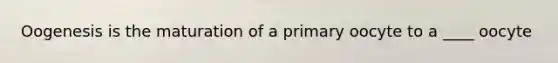 Oogenesis is the maturation of a primary oocyte to a ____ oocyte