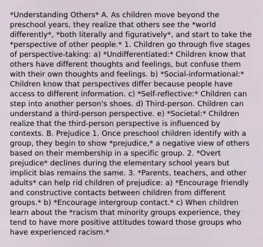 *Understanding Others* A. As children move beyond the preschool years, they realize that others see the *world differently*, *both literally and figuratively*, and start to take the *perspective of other people.* 1. Children go through five stages of perspective-taking: a) *Undifferentiated:* Children know that others have different thoughts and feelings, but confuse them with their own thoughts and feelings. b) *Social-informational:* Children know that perspectives differ because people have access to different information. c) *Self-reflective:* Children can step into another person's shoes. d) Third-person. Children can understand a third-person perspective. e) *Societal:* Children realize that the third-person perspective is influenced by contexts. B. Prejudice 1. Once preschool children identify with a group, they begin to show *prejudice,* a negative view of others based on their membership in a specific group. 2. *Overt prejudice* declines during the elementary school years but implicit bias remains the same. 3. *Parents, teachers, and other adults* can help rid children of prejudice: a) *Encourage friendly and constructive contacts between children from different groups.* b) *Encourage intergroup contact.* c) When children learn about the *racism that minority groups experience, they tend to have more positive attitudes toward those groups who have experienced racism.*