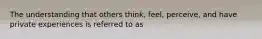 The understanding that others think, feel, perceive, and have private experiences is referred to as