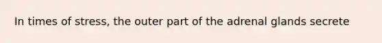 In times of stress, the outer part of the adrenal glands secrete