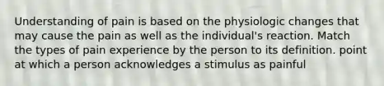 Understanding of pain is based on the physiologic changes that may cause the pain as well as the individual's reaction. Match the types of pain experience by the person to its definition. point at which a person acknowledges a stimulus as painful