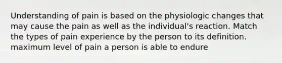 Understanding of pain is based on the physiologic changes that may cause the pain as well as the individual's reaction. Match the types of pain experience by the person to its definition. maximum level of pain a person is able to endure