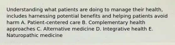 Understanding what patients are doing to manage their health, includes harnessing potential benefits and helping patients avoid harm A. Patient-centered care B. Complementary health approaches C. Alternative medicine D. Integrative health E. Naturopathic medicine