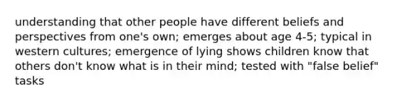 understanding that other people have different beliefs and perspectives from one's own; emerges about age 4-5; typical in western cultures; emergence of lying shows children know that others don't know what is in their mind; tested with "false belief" tasks