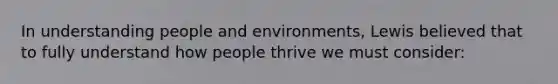 In understanding people and environments, Lewis believed that to fully understand how people thrive we must consider: