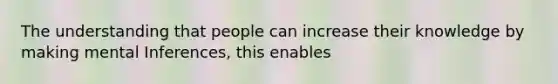 The understanding that people can increase their knowledge by making mental Inferences, this enables