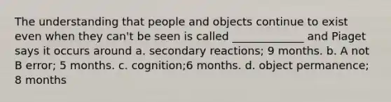 The understanding that people and objects continue to exist even when they can't be seen is called _____________ and Piaget says it occurs around a. secondary reactions; 9 months. b. A not B error; 5 months. c. cognition;6 months. d. object permanence; 8 months