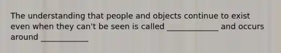 The understanding that people and objects continue to exist even when they can't be seen is called _____________ and occurs around ____________