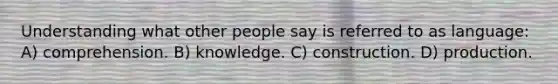 Understanding what other people say is referred to as language: A) comprehension. B) knowledge. C) construction. D) production.