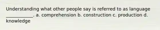 Understanding what other people say is referred to as language ____________. a. comprehension b. construction c. production d. knowledge