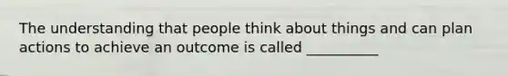 The understanding that people think about things and can plan actions to achieve an outcome is called __________