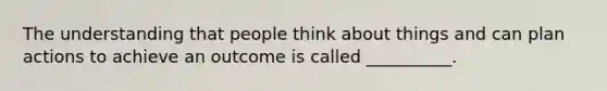 The understanding that people think about things and can plan actions to achieve an outcome is called __________.