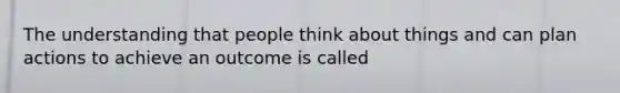 The understanding that people think about things and can plan actions to achieve an outcome is called