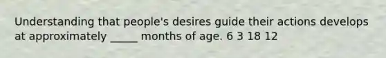 Understanding that people's desires guide their actions develops at approximately _____ months of age. 6 3 18 12