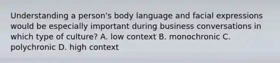 Understanding a person's body language and facial expressions would be especially important during business conversations in which type of culture? A. low context B. monochronic C. polychronic D. high context