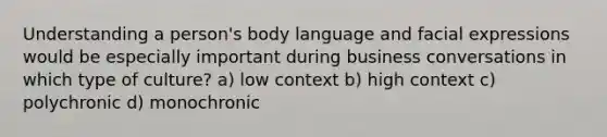 Understanding a person's body language and facial expressions would be especially important during business conversations in which type of culture? a) low context b) high context c) polychronic d) monochronic