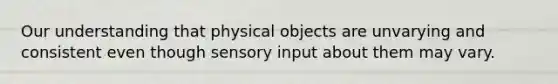 Our understanding that physical objects are unvarying and consistent even though sensory input about them may vary.