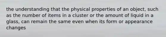 the understanding that the physical properties of an object, such as the number of items in a cluster or the amount of liquid in a glass, can remain the same even when its form or appearance changes