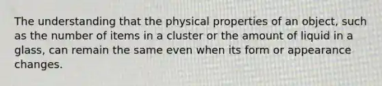 The understanding that the physical properties of an object, such as the number of items in a cluster or the amount of liquid in a glass, can remain the same even when its form or appearance changes.