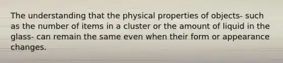 The understanding that the physical properties of objects- such as the number of items in a cluster or the amount of liquid in the glass- can remain the same even when their form or appearance changes.