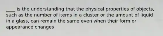 ____ is the understanding that the physical properties of objects, such as the number of items in a cluster or the amount of liquid in a glass, can remain the same even when their form or appearance changes