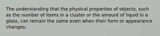 The understanding that the physical properties of objects, such as the number of items in a cluster or the amount of liquid in a glass, can remain the same even when their form or appearance changes: