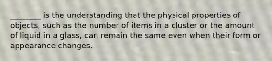 ________ is the understanding that the physical properties of objects, such as the number of items in a cluster or the amount of liquid in a glass, can remain the same even when their form or appearance changes.