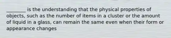 ________ is the understanding that the physical properties of objects, such as the number of items in a cluster or the amount of liquid in a glass, can remain the same even when their form or appearance changes