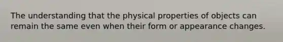 The understanding that the physical properties of objects can remain the same even when their form or appearance changes.