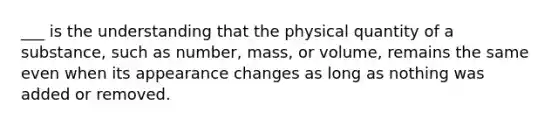 ___ is the understanding that the physical quantity of a substance, such as number, mass, or volume, remains the same even when its appearance changes as long as nothing was added or removed.