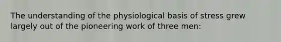 The understanding of the physiological basis of stress grew largely out of the pioneering work of three men: