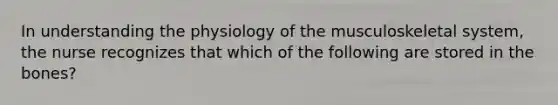 In understanding the physiology of the musculoskeletal system, the nurse recognizes that which of the following are stored in the bones?