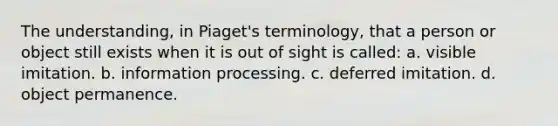 The understanding, in Piaget's terminology, that a person or object still exists when it is out of sight is called: a. visible imitation. b. information processing. c. deferred imitation. d. object permanence.