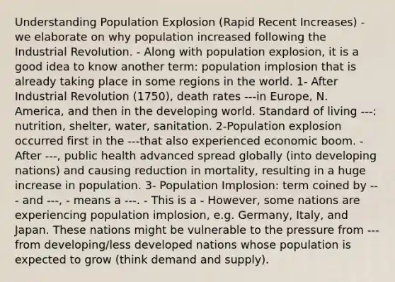 Understanding Population Explosion (Rapid Recent Increases) - we elaborate on why population increased following the Industrial Revolution. - Along with population explosion, it is a good idea to know another term: population implosion that is already taking place in some regions in the world. 1- After Industrial Revolution (1750), death rates ---in Europe, N. America, and then in the developing world. Standard of living ---: nutrition, shelter, water, sanitation. 2-Population explosion occurred first in the ---that also experienced economic boom. - After ---, public health advanced spread globally (into developing nations) and causing reduction in mortality, resulting in a huge increase in population. 3- Population Implosion: term coined by --- and ---, - means a ---. - This is a - However, some nations are experiencing population implosion, e.g. Germany, Italy, and Japan. These nations might be vulnerable to the pressure from ---from developing/less developed nations whose population is expected to grow (think demand and supply).