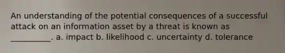 An understanding of the potential consequences of a successful attack on an information asset by a threat is known as __________. a. impact b. likelihood c. uncertainty d. tolerance